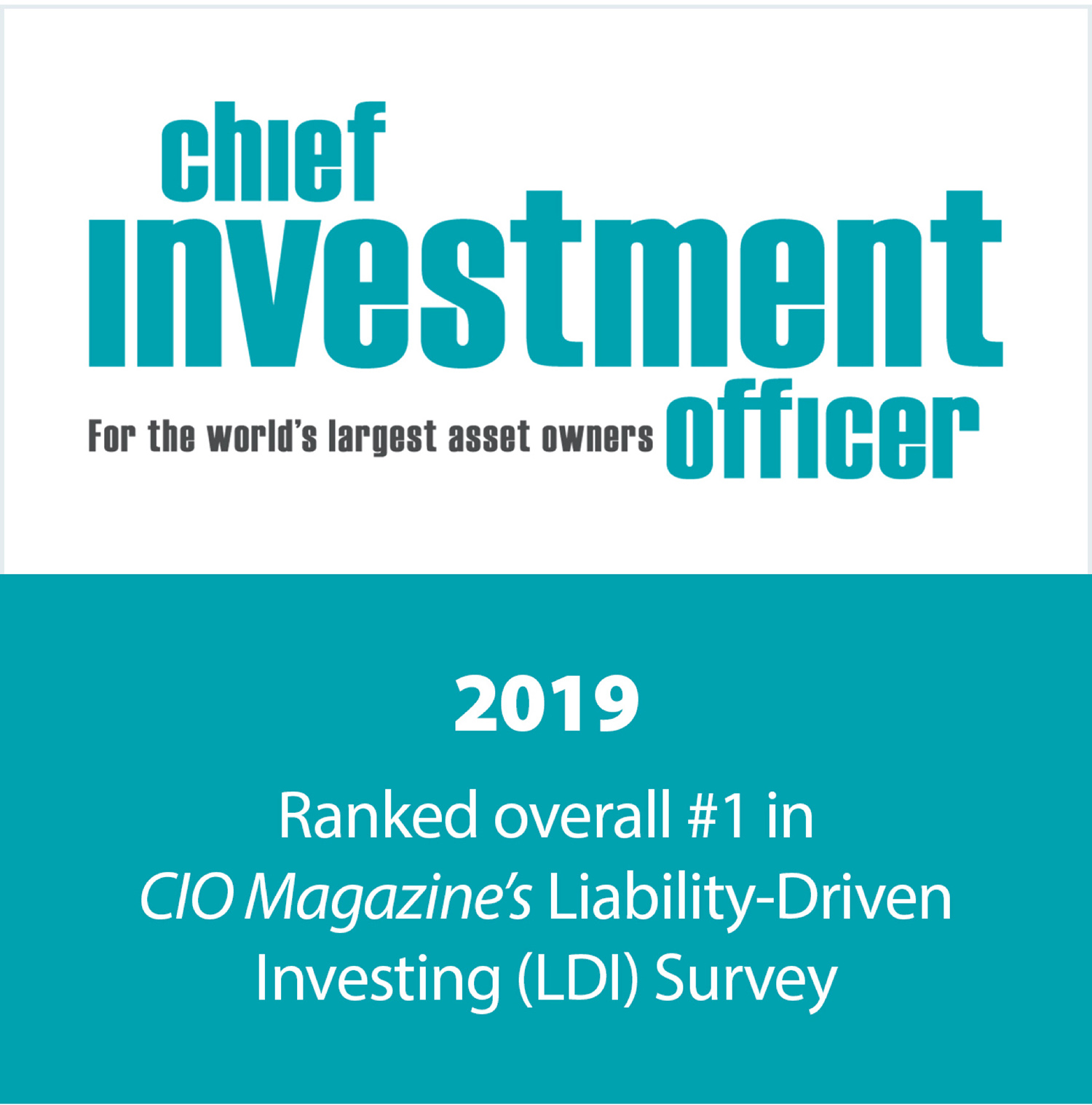2019 CIO Magazine Liability-Driven Investing Survey – Ranked #1 in Overall Offering - The 2019 Liability-Driven Investing (LDI) Survey was conducted from mid-August to mid-September 2019, and asked asset owners about their practices and views regarding funding, de-risking, and LDI strategies. Of all responses, 168 were identified as qualifying—i.e., by individuals with the authority and knowledge to answer LDI-related questions, at a qualified fund. For the seventh year running, the survey includes LDI vendor evaluations. Asset owners that indicated they use LDI were asked how they selected their provider(s) and also to rate those providers’ services in various categories.